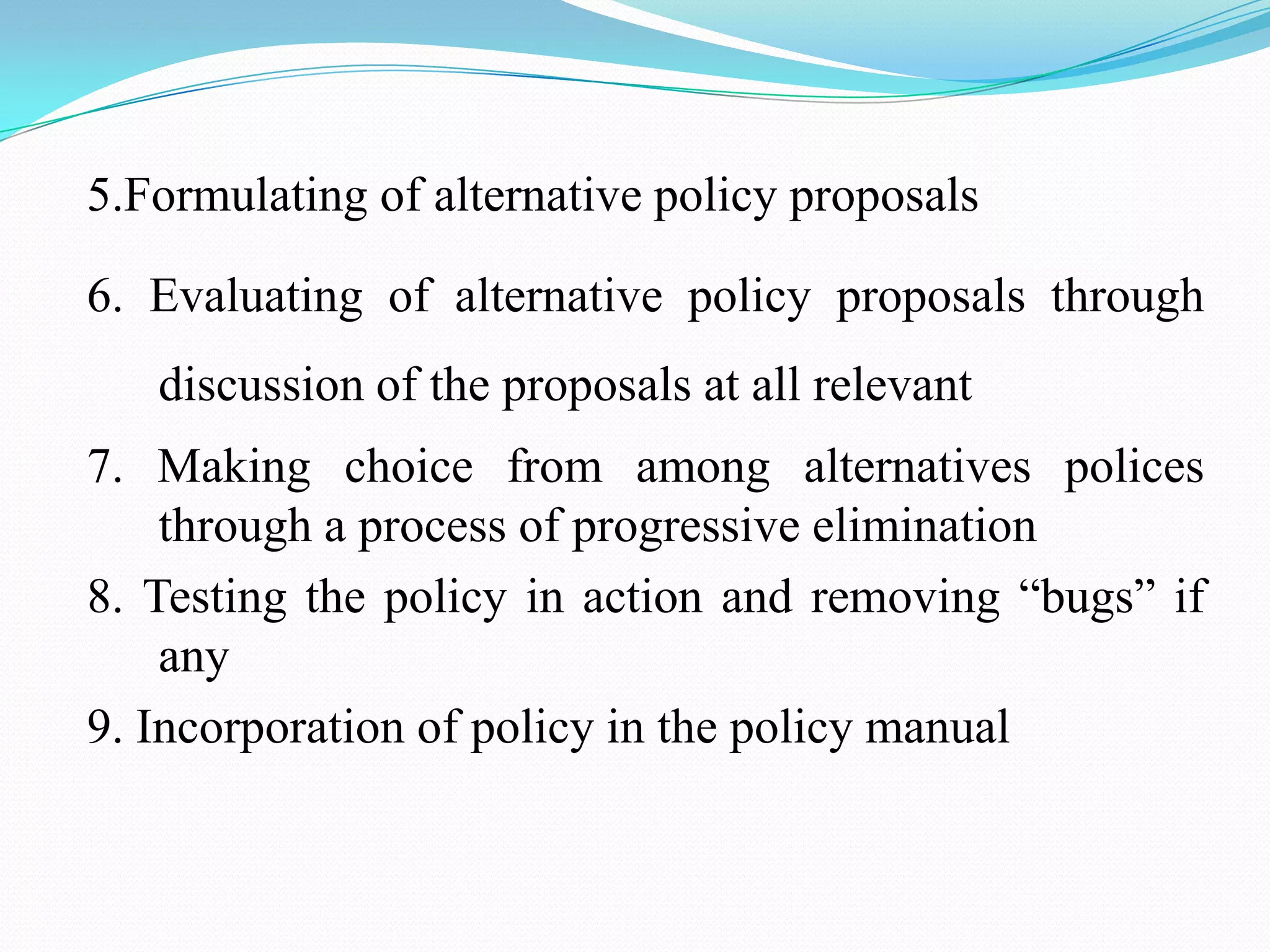 5.Formulating of alternative policy proposals

6. Evaluating of alternative policy proposals through
   discussion of the proposals at all relevant
7. Making choice from among alternatives polices
    through a process of progressive elimination
8. Testing the policy in action and removing “bugs” if
    any
9. Incorporation of policy in the policy manual
 
