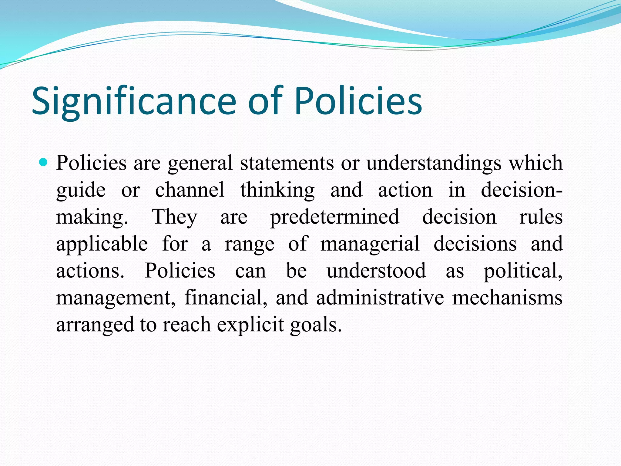 Significance of Policies
 Policies are general statements or understandings which
  guide or channel thinking and action in decision-
  making. They are predetermined decision rules
  applicable for a range of managerial decisions and
  actions. Policies can be understood as political,
  management, financial, and administrative mechanisms
  arranged to reach explicit goals.
 