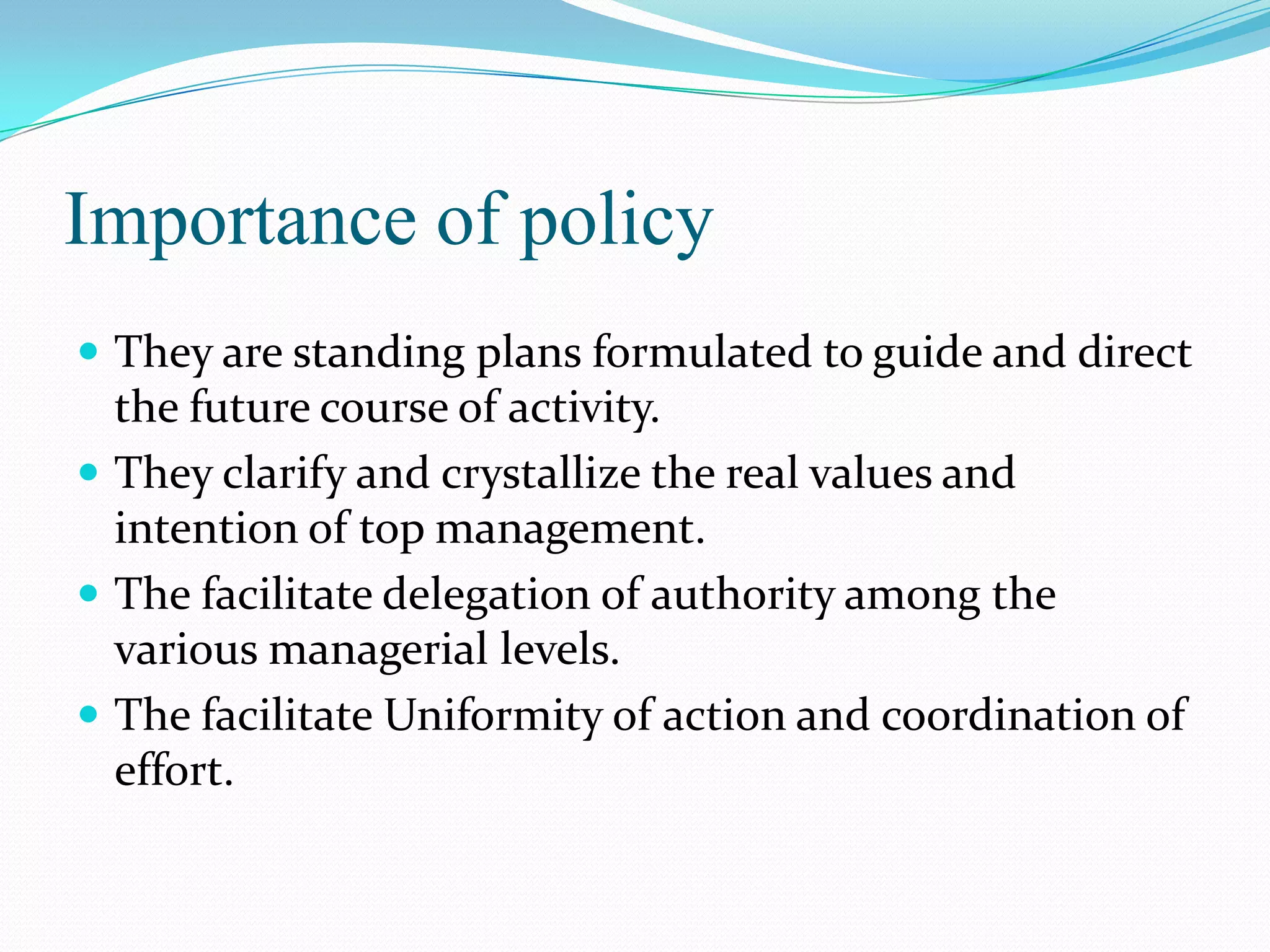 Importance of policy
 They are standing plans formulated to guide and direct
  the future course of activity.
 They clarify and crystallize the real values and
  intention of top management.
 The facilitate delegation of authority among the
  various managerial levels.
 The facilitate Uniformity of action and coordination of
  effort.
 