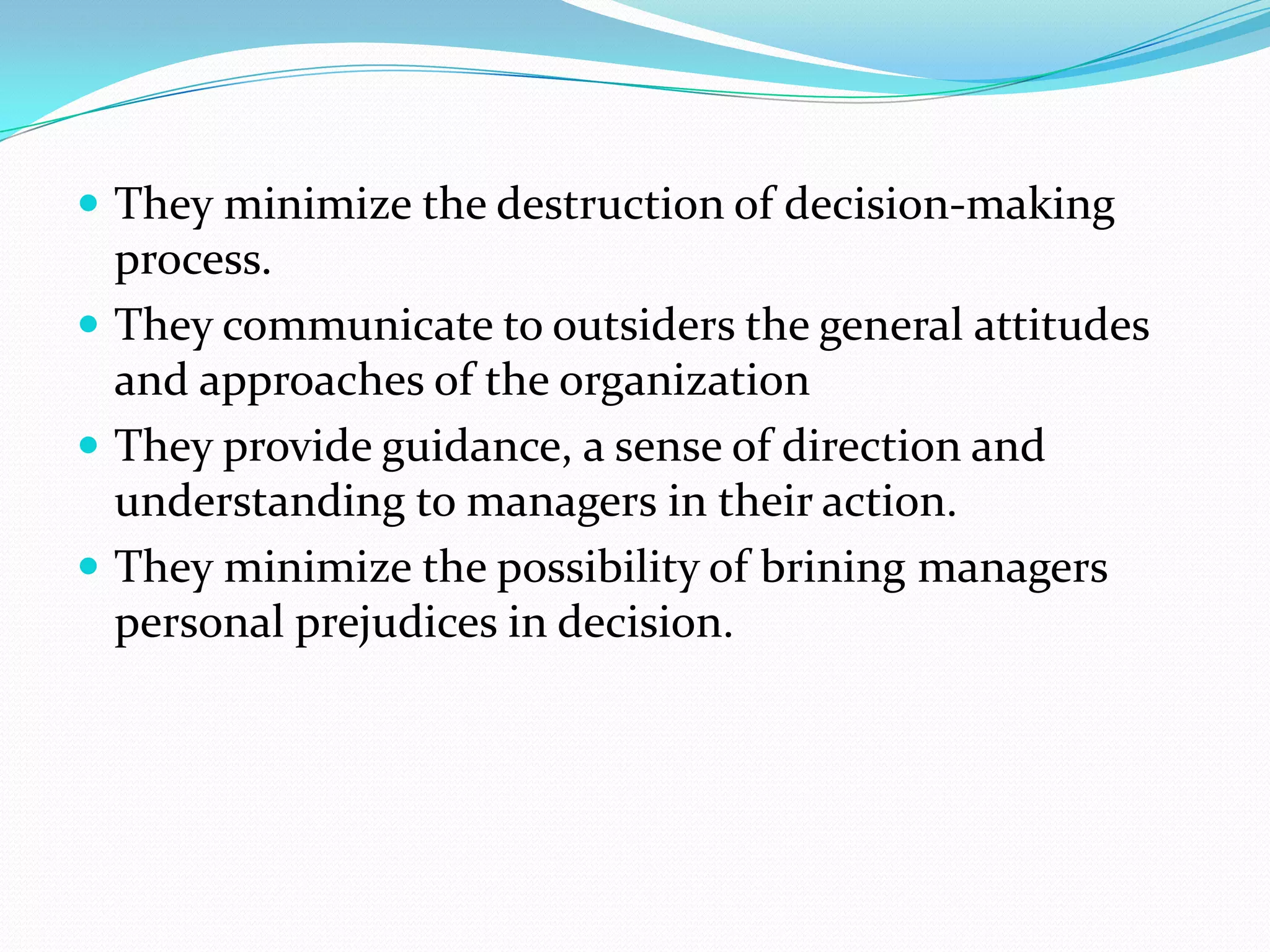  They minimize the destruction of decision-making
  process.
 They communicate to outsiders the general attitudes
  and approaches of the organization
 They provide guidance, a sense of direction and
  understanding to managers in their action.
 They minimize the possibility of brining managers
  personal prejudices in decision.
 