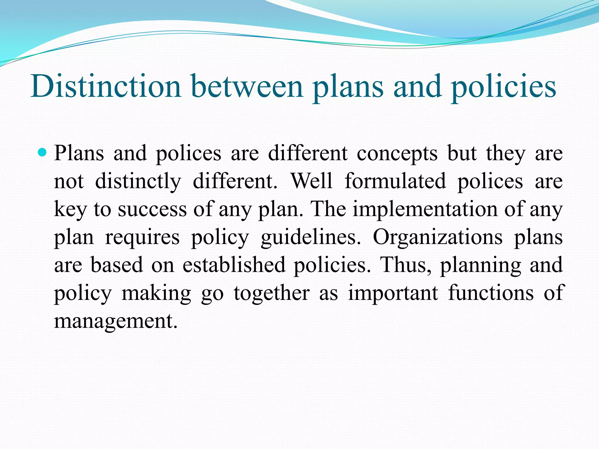 Distinction between plans and policies
 Plans and polices are different concepts but they are
  not distinctly different. Well formulated polices are
  key to success of any plan. The implementation of any
  plan requires policy guidelines. Organizations plans
  are based on established policies. Thus, planning and
  policy making go together as important functions of
  management.
 