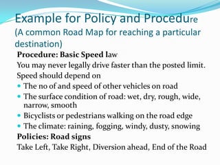 Example for Policy and Procedure
(A common Road Map for reaching a particular
destination)
Procedure: Basic Speed law
You may never legally drive faster than the posted limit.
Speed should depend on
 The no of and speed of other vehicles on road
 The surface condition of road: wet, dry, rough, wide,
  narrow, smooth
 Bicyclists or pedestrians walking on the road edge
 The climate: raining, fogging, windy, dusty, snowing
Policies: Road signs
Take Left, Take Right, Diversion ahead, End of the Road
 