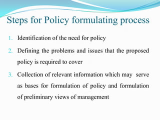 Steps for Policy formulating process
1. Identification of the need for policy

2. Defining the problems and issues that the proposed
   policy is required to cover

3. Collection of relevant information which may serve
   as bases for formulation of policy and formulation
   of preliminary views of management
 