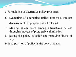 5.Formulating of alternative policy proposals

6. Evaluating of alternative policy proposals through
   discussion of the proposals at all relevant
7. Making choice from among alternatives polices
    through a process of progressive elimination
8. Testing the policy in action and removing “bugs” if
    any
9. Incorporation of policy in the policy manual
 