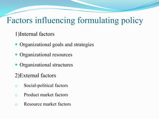Factors influencing formulating policy
  1)Internal factors
   Organizational goals and strategies

   Organizational resources

   Organizational structures

  2)External factors
  o   Social-political factors
  o   Product market factors
  o   Resource market factors
 