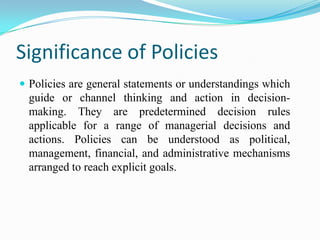 Significance of Policies
 Policies are general statements or understandings which
  guide or channel thinking and action in decision-
  making. They are predetermined decision rules
  applicable for a range of managerial decisions and
  actions. Policies can be understood as political,
  management, financial, and administrative mechanisms
  arranged to reach explicit goals.
 
