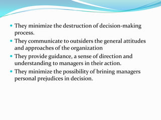  They minimize the destruction of decision-making
  process.
 They communicate to outsiders the general attitudes
  and approaches of the organization
 They provide guidance, a sense of direction and
  understanding to managers in their action.
 They minimize the possibility of brining managers
  personal prejudices in decision.
 