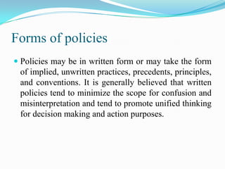 Forms of policies
 Policies may be in written form or may take the form
  of implied, unwritten practices, precedents, principles,
  and conventions. It is generally believed that written
  policies tend to minimize the scope for confusion and
  misinterpretation and tend to promote unified thinking
  for decision making and action purposes.
 
