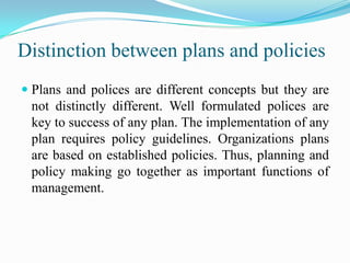 Distinction between plans and policies
 Plans and polices are different concepts but they are
  not distinctly different. Well formulated polices are
  key to success of any plan. The implementation of any
  plan requires policy guidelines. Organizations plans
  are based on established policies. Thus, planning and
  policy making go together as important functions of
  management.
 