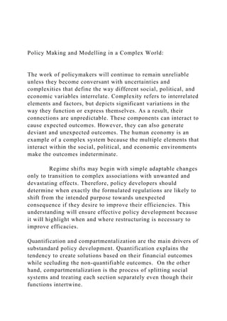 Policy Making and Modelling in a Complex World:
The work of policymakers will continue to remain unreliable
unless they become conversant with uncertainties and
complexities that define the way different social, political, and
economic variables interrelate. Complexity refers to interrelated
elements and factors, but depicts significant variations in the
way they function or express themselves. As a result, their
connections are unpredictable. These components can interact to
cause expected outcomes. However, they can also generate
deviant and unexpected outcomes. The human economy is an
example of a complex system because the multiple elements that
interact within the social, political, and economic environments
make the outcomes indeterminate.
Regime shifts may begin with simple adaptable changes
only to transition to complex associations with unwanted and
devastating effects. Therefore, policy developers should
determine when exactly the formulated regulations are likely to
shift from the intended purpose towards unexpected
consequence if they desire to improve their efficiencies. This
understanding will ensure effective policy development because
it will highlight when and where restructuring is necessary to
improve efficacies.
Quantification and compartmentalization are the main drivers of
substandard policy development. Quantification explains the
tendency to create solutions based on their financial outcomes
while secluding the non-quantifiable outcomes. On the other
hand, compartmentalization is the process of splitting social
systems and treating each section separately even though their
functions intertwine.
 