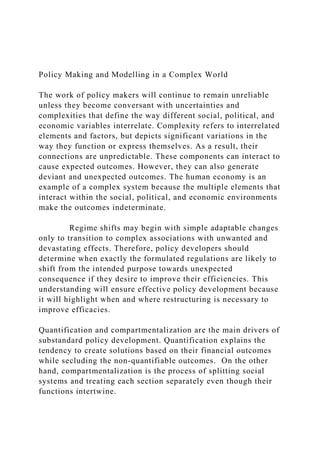 Policy Making and Modelling in a Complex World
The work of policy makers will continue to remain unreliable
unless they become conversant with uncertainties and
complexities that define the way different social, political, and
economic variables interrelate. Complexity refers to interrelated
elements and factors, but depicts significant variations in the
way they function or express themselves. As a result, their
connections are unpredictable. These components can interact to
cause expected outcomes. However, they can also generate
deviant and unexpected outcomes. The human economy is an
example of a complex system because the multiple elements that
interact within the social, political, and economic environments
make the outcomes indeterminate.
Regime shifts may begin with simple adaptable changes
only to transition to complex associations with unwanted and
devastating effects. Therefore, policy developers should
determine when exactly the formulated regulations are likely to
shift from the intended purpose towards unexpected
consequence if they desire to improve their efficiencies. This
understanding will ensure effective policy development because
it will highlight when and where restructuring is necessary to
improve efficacies.
Quantification and compartmentalization are the main drivers of
substandard policy development. Quantification explains the
tendency to create solutions based on their financial outcomes
while secluding the non-quantifiable outcomes. On the other
hand, compartmentalization is the process of splitting social
systems and treating each section separately even though their
functions intertwine.
 