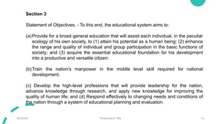 9/3/20XX Presentation Title 10
Section 3
Statement of Objectives. - To this end, the educational system aims to:
(a)Provide for a broad general education that will assist each individual, in the peculiar
ecology of his own society, to (1) attain his potential as a human being; (2) enhance
the range and quality of individual and group participation in the basic functions of
society; and (3) acquire the essential educational foundation for his development
into a productive and versatile citizen:
(b)Train the nation's manpower in the middle level skill required for national
development;
(c) Develop the high-level professions that will provide leadership for the nation,
advance knowledge through research, and apply new knowledge for improving the
quality of human life; and (d) Respond effectively to changing needs and conditions of
the nation through a system of educational planning and evaluation.
 