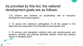 As provided by this Act, the national
development goals are as follows:
1.To achieve and maintain an accelerating rate of economic
development and social progress.
2. To assure the maximum participation of all the people in the
attainment and enjoyment of the benefits of such growth; and
3. To achieve and strengthen national unity and consciousness and
preserve, develop and promote desirable cultural, moral and spiritual
values in changing world
9/3/20XX Presentation Title 12
 