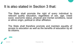 It is also stated in Section 3 that:
The State shall promote the right of every individual to
relevant quality education, regardless of sex, age, creed
socio- economic status, physical and mental conditions, racial
or ethnic origin, political or other affiliation.
The State shall therefore promote and maintain equality of
access to education as well as the benefits of education by all
its citizens.
9/3/20XX Presentation Title 13
 
