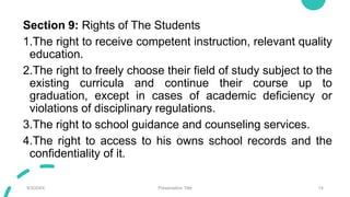 Section 9: Rights of The Students
1.The right to receive competent instruction, relevant quality
education.
2.The right to freely choose their field of study subject to the
existing curricula and continue their course up to
graduation, except in cases of academic deficiency or
violations of disciplinary regulations.
3.The right to school guidance and counseling services.
4.The right to access to his owns school records and the
confidentiality of it.
9/3/20XX Presentation Title 14
 