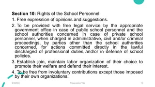 Section 10: Rights of the School Personnel
1. Free expression of opinions and suggestions.
2. To be provided with free legal service by the appropriate
government office in case of public school personnel and the
school authorities concerned in case of private school
personnel, when charged in administrative, civil and/or criminal
proceedings, by parties other than the school authorities
concerned, for actions committed directly in the lawful
discharged of professional duties and/or in defense of school
policies.
3. Establish join, maintain labor organization of their choice to
promote their welfare and defend their interest.
4. To be free from involuntary contributions except those imposed
by their own organizations.
9/3/20XX Presentation Title 16
 