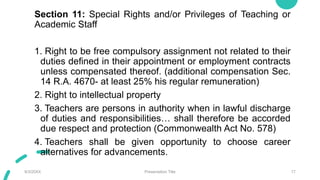 Section 11: Special Rights and/or Privileges of Teaching or
Academic Staff
1. Right to be free compulsory assignment not related to their
duties defined in their appointment or employment contracts
unless compensated thereof. (additional compensation Sec.
14 R.A. 4670- at least 25% his regular remuneration)
2. Right to intellectual property
3. Teachers are persons in authority when in lawful discharge
of duties and responsibilities… shall therefore be accorded
due respect and protection (Commonwealth Act No. 578)
4. Teachers shall be given opportunity to choose career
alternatives for advancements.
9/3/20XX Presentation Title 17
 