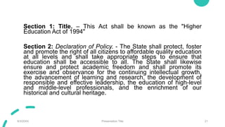 Section 1: Title. – This Act shall be known as the "Higher
Education Act of 1994"
Section 2: Declaration of Policy. - The State shall protect, foster
and promote the right of all citizens to affordable quality education
at all levels and shall take appropriate steps to ensure that
education shall be accessible to all. The State shall likewise
ensure and protect academic freedom and shall promote its
exercise and observance for the continuing intellectual growth,
the advancement of learning and research, the development of
responsible and effective leadership, the education of high-level
and middle-level professionals, and the enrichment of our
historical and cultural heritage.
9/3/20XX Presentation Title 21
 