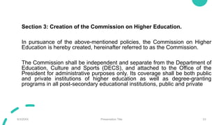 Section 3: Creation of the Commission on Higher Education.
In pursuance of the above-mentioned policies, the Commission on Higher
Education is hereby created, hereinafter referred to as the Commission.
The Commission shall be independent and separate from the Department of
Education, Culture and Sports (DECS), and attached to the Office of the
President for administrative purposes only. Its coverage shall be both public
and private institutions of higher education as well as degree-granting
programs in all post-secondary educational institutions, public and private
9/3/20XX Presentation Title 23
 