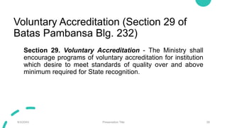 Voluntary Accreditation (Section 29 of
Batas Pambansa Blg. 232)
Section 29. Voluntary Accreditation - The Ministry shall
encourage programs of voluntary accreditation for institution
which desire to meet standards of quality over and above
minimum required for State recognition.
9/3/20XX Presentation Title 28
 