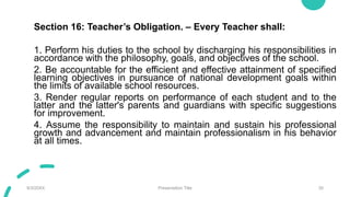 Section 16: Teacher’s Obligation. – Every Teacher shall:
1. Perform his duties to the school by discharging his responsibilities in
accordance with the philosophy, goals, and objectives of the school.
2. Be accountable for the efficient and effective attainment of specified
learning objectives in pursuance of national development goals within
the limits of available school resources.
3. Render regular reports on performance of each student and to the
latter and the latter's parents and guardians with specific suggestions
for improvement.
4. Assume the responsibility to maintain and sustain his professional
growth and advancement and maintain professionalism in his behavior
at all times.
9/3/20XX Presentation Title 30
 