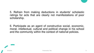 5. Refrain from making deductions in students' scholastic
ratings for acts that are clearly not manifestations of poor
scholarship.
6. Participate as an agent of constructive social, economic,
moral, intellectual, cultural and political change in his school
and the community within the context of national policies.
9/3/20XX Presentation Title 31
 