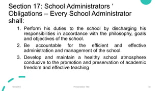 Section 17: School Administrators ‘
Obligations – Every School Administrator
shall:
1. Perform his duties to the school by discharging his
responsibilities in accordance with the philosophy, goals
and objectives of the school.
2. Be accountable for the efficient and effective
administration and management of the school.
3. Develop and maintain a healthy school atmosphere
conducive to the promotion and preservation of academic
freedom and effective teaching
9/3/20XX Presentation Title 32
 