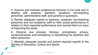 4. Assume and maintain professional behavior in his work and in
dealing with students, teachers, academic non-teaching
personnel, administrative staff, and parents or guardians.
5. Render adequate reports to teachers, academic non-teaching
personnel and non-academic staff on their actual performance in
relation to their expected performance and counsel them on ways
of improving the same.
6. Observe due process, fairness, promptness, privacy,
constructiveness and consistency in disciplining his teachers and
other personnel.
7. Maintain adequate records and submit required reports to the
Ministry of Education, Culture and Sports
9/3/20XX Presentation Title 33
 