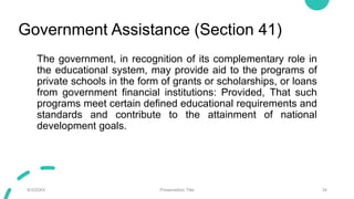 Government Assistance (Section 41)
The government, in recognition of its complementary role in
the educational system, may provide aid to the programs of
private schools in the form of grants or scholarships, or loans
from government financial institutions: Provided, That such
programs meet certain defined educational requirements and
standards and contribute to the attainment of national
development goals.
9/3/20XX Presentation Title 34
 
