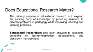 Does Educational Research Matter?
The primary purpose of educational research is to expand
the existing body of knowledge by providing solutions to
different problems in pedagogy while improving teaching and
learning practices.
Educational researchers also seek answers to questions
bothering on learner-motivation, development, and
classroom management.
9/3/20XX Presentation Title 35
 