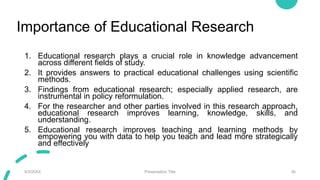 Importance of Educational Research
1. Educational research plays a crucial role in knowledge advancement
across different fields of study.
2. It provides answers to practical educational challenges using scientific
methods.
3. Findings from educational research; especially applied research, are
instrumental in policy reformulation.
4. For the researcher and other parties involved in this research approach,
educational research improves learning, knowledge, skills, and
understanding.
5. Educational research improves teaching and learning methods by
empowering you with data to help you teach and lead more strategically
and effectively
9/3/20XX Presentation Title 36
 