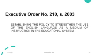 Executive Order No. 210, s. 2003
ESTABLISHING THE POLICY TO STRENGTHEN THE USE
OF THE ENGLISH LANGUAGE AS A MEDIUM OF
INSTRUCTION IN THE EDUCATIONAL SYSTEM
9/3/20XX Presentation Title 37
 