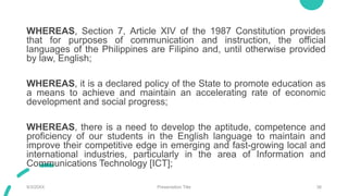 WHEREAS, Section 7, Article XIV of the 1987 Constitution provides
that for purposes of communication and instruction, the official
languages of the Philippines are Filipino and, until otherwise provided
by law, English;
WHEREAS, it is a declared policy of the State to promote education as
a means to achieve and maintain an accelerating rate of economic
development and social progress;
WHEREAS, there is a need to develop the aptitude, competence and
proficiency of our students in the English language to maintain and
improve their competitive edge in emerging and fast-growing local and
international industries, particularly in the area of Information and
Communications Technology [ICT];
9/3/20XX Presentation Title 38
 