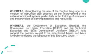 WHEREAS, strengthening the use of the English language as a
medium of instruction also depends on the improvement of the
entire educational system, particularly in the training of educators
and the provision of learning materials and resources;
WHEREAS, the Department of Education [DepEd], the
Commission on Higher Education [CHED] and the Technical
Education and Skills Development Authority [TESDA] fully
support the policies sought to be established herein and have
favorably endorsed the issuance of this Executive Order;
9/3/20XX Presentation Title 39
 