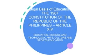 Legal Basis of Education:
THE 1987
CONSTITUTION OF THE
REPUBLIC OF THE
PHILIPPINES – ARTICLE
XIV
EDUCATION, SCIENCE AND
TECHNOLOGY, ARTS, CULTURE AND
SPORTS EDUCATION
 