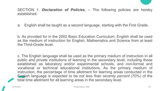 SECTION 1. Declaration of Policies. – The following policies are hereby
established:
a. English shall be taught as a second language, starting with the First Grade.
b. As provided for in the 2002 Basic Education Curriculum, English shall be used
as the medium of instruction for English, Mathematics and Science from at least
the Third-Grade level.
c. The English language shall be used as the primary medium of instruction in all
public and private institutions of learning in the secondary level, including those
established as laboratory and/or experimental schools, and non-formal and
vocational or technical educational institutions. As the primary medium of
instruction, the percentage of time allotment for learning areas conducted in the
English language is expected to be not less than seventy percent (70%) of the
total time allotment for all learning areas in the secondary level.
9/3/20XX Presentation Title 40
 