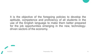 It is the objective of the foregoing policies to develop the
aptitude, competence and proficiency of all students in the
use of the English language to make them better prepared
for the job opportunities emerging in the new, technology-
driven sectors of the economy.
9/3/20XX Presentation Title 41
 