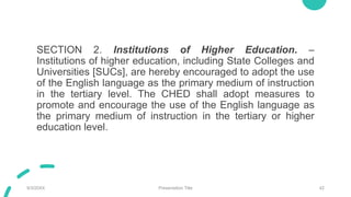 SECTION 2. Institutions of Higher Education. –
Institutions of higher education, including State Colleges and
Universities [SUCs], are hereby encouraged to adopt the use
of the English language as the primary medium of instruction
in the tertiary level. The CHED shall adopt measures to
promote and encourage the use of the English language as
the primary medium of instruction in the tertiary or higher
education level.
9/3/20XX Presentation Title 42
 