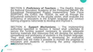 SECTION 3. Proficiency of Teachers. – The DepEd, through
the National Educators’ Academy of the Philippines [NEAP], the
Educational Development Project Implementing Task Force
[EDPITAF], the CHED, the TESDA, as well as through the
educational institutions in the private sector, shall evaluate the
proficiency of educators in the English language and conduct
training programs nationwide to develop and improve it.
SECTION 4. Support Mechanisms. – The implementing
authorities specified in Section 5 hereof shall undertake to
secure the funding support necessary to provide adequate
learning materials and resources that will develop the aptitude,
competence and proficiency of students in the English language.
They shall also collaborate in developing an evaluation
instrument that will make it possible to monitor the progress of
educators and students in achieving the policy objectives
established herein.
9/3/20XX Presentation Title 43
 