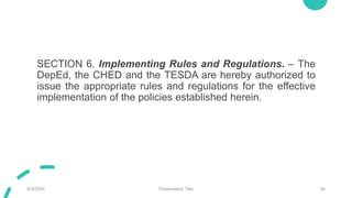 SECTION 6. Implementing Rules and Regulations. – The
DepEd, the CHED and the TESDA are hereby authorized to
issue the appropriate rules and regulations for the effective
implementation of the policies established herein.
9/3/20XX Presentation Title 44
 