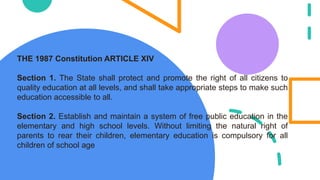 THE 1987 Constitution ARTICLE XIV
Section 1. The State shall protect and promote the right of all citizens to
quality education at all levels, and shall take appropriate steps to make such
education accessible to all.
Section 2. Establish and maintain a system of free public education in the
elementary and high school levels. Without limiting the natural right of
parents to rear their children, elementary education is compulsory for all
children of school age
 