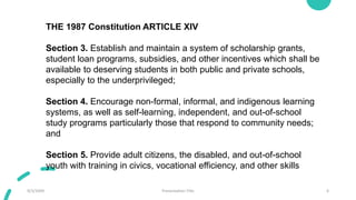 9/3/20XX Presentation Title 6
THE 1987 Constitution ARTICLE XIV
Section 3. Establish and maintain a system of scholarship grants,
student loan programs, subsidies, and other incentives which shall be
available to deserving students in both public and private schools,
especially to the underprivileged;
Section 4. Encourage non-formal, informal, and indigenous learning
systems, as well as self-learning, independent, and out-of-school
study programs particularly those that respond to community needs;
and
Section 5. Provide adult citizens, the disabled, and out-of-school
youth with training in civics, vocational efficiency, and other skills
 