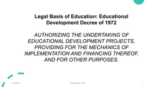 9/3/20XX Presentation Title 7
Legal Basis of Education: Educational
Development Decree of 1972
AUTHORIZING THE UNDERTAKING OF
EDUCATIONAL DEVELOPMENT PROJECTS,
PROVIDING FOR THE MECHANICS OF
IMPLEMENTATION AND FINANCING THEREOF,
AND FOR OTHER PURPOSES.
 