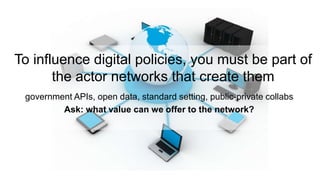 To influence digital policies, you must be part of
the actor networks that create them
government APIs, open data, standard setting, public-private collabs
Ask: what value can we offer to the network?
 