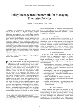 Abstract—Policy management in organizations became rising
issue in the last decade. It’s because of today’s regulatory
requirements in the organizations. To manage policies in large
organizations is an imperative work. However, major challenges
facing organizations in the last decade is managing all the policies in
the organization and making them an active documents rather than
simple (inactive) documents stored in computer hard drive or on a
shelf. Because of this challenge, organizations need policy
management program. This policy management program can be
either manual or automated. This paper presents suggestions towards
managing policies in organizations. As well as possible policy
management solution or program to be utilized, manual or automated.
The research first examines the models and frameworks used for
managing policies from various perspectives in the literature of the
research area/domain. At the end of this paper, a policy management
framework is proposed for managing enterprise policies effectively
and in a simplified manner.
Keywords—Policy, policy management, policy management
program, policy repository.
I. INTRODUCTION
OLICY can be defined as plan of action used by an
organization to give instructions from its senior
management to those who make decisions to take actions,
and perform other duties on behalf of the organization’s
context [1]. Major challenge facing organizations in the last
decade is how to distribute all their policies to target
employees. And to keep them read, understand and comply
with all policies in the organization [3]. Because of this
challenge, there is a strong demand in organizations for some
kind of policy management solution. This policy management
solution can be either manual or automated [3]. Policy
management in the context of this paper is the conversion of
policies into practical and enforceable [3] documents, rather
than simple documents in which employees neglect or don’t
read it, that can be implemented in the organization as whole.
However, most organizations manage their policies manually.
Weisman quoted “Developing a manual policy management
solution is creating a set of procedures that reflects the purpose
of the policy. Keep the policies as high level as possible; the
procedures and guidelines will provide the details necessary
D. A. Ga’al is with the Information Systems Department, Universiti
Teknologi Malaysia, Johor, Malaysia (daaha_isme@yahoo.com).
W. Zainal Abidin, is an associate professor at the Advanced Informatics
School, Universiti Teknologi Malaysia, International Campus, 54100, Kuala
Lumpur, Malaysia (wardah@utm.my).
for day-to-day operations” [3]. Managing policies manually is
good for small organizations, but large organizations should
have software solutions to manage their policies in a way that
is quick, online and reliable.
II. POLICY
Policy can be defined as plan of action used by an
organization to give instructions from its management to those
who perform day to day duties on behalf of the organization
context [1]. It can also be defined as organizational rules and
regulations that define acceptable and unacceptable behavior
within the organization [1]. Policy is typically written
document that defines a plan or course of action to guide
decisions and achieve rational outcome(s) in organization [2].
III. POLICY MANAGEMENT
In the last decade, policy management became an
imperative issue in organizations, because of modern
regulatory requirements. Therefore, policy management
entails, managing the life cycle of the policy from drafting
until archival. According to [4], there are five key stages of
policy management:
• Establishing policy requirements - Investigating all the
“relevant law, regulatory requirements, guidelines and
best practice” [4] which is necessary to identify the
business requirements.
• Drafting policy – is to come up with statements, those
sounds fine in legality, in simple English [4].
• Policy deployment - Sharing and distributing policies
around the organization.
• Testing understanding & affirming acceptance - To
make sure that employees understand the policy and
ready to abide by it.
• Auditing policy penetration - Reviewing policy and
generating report to the [4] management on
compliance status.
IV. POLICY REPOSITORY
Another important issue which was examined in this
research is policy repository. It is a shared database where all
policy documents are stored for ease of access. In large
organizations, a huge number of policy documents are used;
and those documents need management solution. Thus,
management starts from storing them in a single database
where everyone in the organization is able to access them any
Policy Management Framework for Managing
Enterprise Policies
Dahir A. Ga’al and Wardah Zainal Abidin
P
World Academy of Science, Engineering and Technology 70 2010
136
 