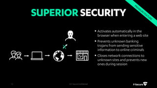 F-SecurePolicyManagerisourcentral
managementsolution.Itisahighlyscalableand
automatedtoolthatletsyoumanageallyour
securityapplicationsinoneplace,defineand
distributesecuritypolicies,andmonitoryour
company'soverallsecurity.
© F-Secure Confidential13
 