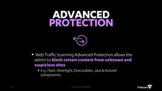 • Manage security settings centrally
• Create and customize individual security
profiles based on your needs
• Assign profiles individually to any
computer or in groups
• Support for multiple concurrent admin
sessions
© F-Secure Confidential16
 