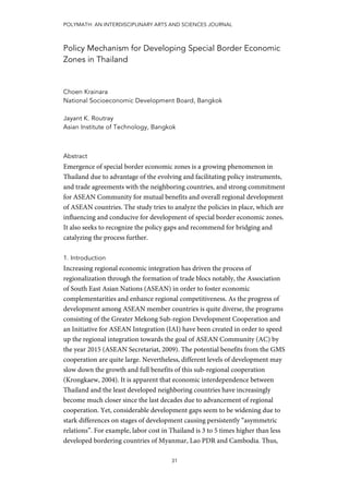 POLYMATH: AN INTERDISCIPLINARY ARTS AND SCIENCES JOURNAL
31
Policy Mechanism for Developing Special Border Economic
Zones in Thailand
Choen Krainara
National Socioeconomic Development Board, Bangkok
Jayant K. Routray
Asian Institute of Technology, Bangkok
Abstract
Emergence of special border economic zones is a growing phenomenon in
Thailand due to advantage of the evolving and facilitating policy instruments,
and trade agreements with the neighboring countries, and strong commitment
for ASEAN Community for mutual benefits and overall regional development
of ASEAN countries. The study tries to analyze the policies in place, which are
influencing and conducive for development of special border economic zones.
It also seeks to recognize the policy gaps and recommend for bridging and
catalyzing the process further.
1. Introduction
Increasing regional economic integration has driven the process of
regionalization through the formation of trade blocs notably, the Association
of South East Asian Nations (ASEAN) in order to foster economic
complementarities and enhance regional competitiveness. As the progress of
development among ASEAN member countries is quite diverse, the programs
consisting of the Greater Mekong Sub-region Development Cooperation and
an Initiative for ASEAN Integration (IAI) have been created in order to speed
up the regional integration towards the goal of ASEAN Community (AC) by
the year 2015 (ASEAN Secretariat, 2009). The potential benefits from the GMS
cooperation are quite large. Nevertheless, different levels of development may
slow down the growth and full benefits of this sub-regional cooperation
(Krongkaew, 2004). It is apparent that economic interdependence between
Thailand and the least developed neighboring countries have increasingly
become much closer since the last decades due to advancement of regional
cooperation. Yet, considerable development gaps seem to be widening due to
stark differences on stages of development causing persistently “asymmetric
relations”. For example, labor cost in Thailand is 3 to 5 times higher than less
developed bordering countries of Myanmar, Lao PDR and Cambodia. Thus,
 