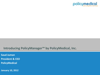 Introducing PolicyManager™ by PolicyMedical, Inc.
Saud Juman
President & CEO
PolicyMedical

January 10, 2012
 