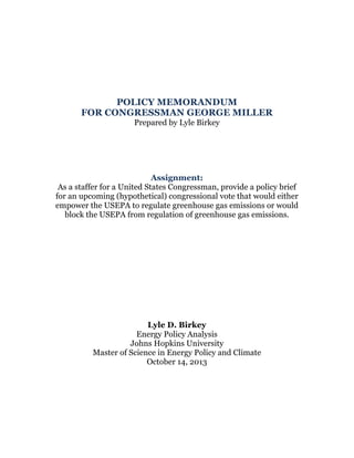 POLICY MEMORANDUM
FOR CONGRESSMAN GEORGE MILLER
Prepared by Lyle Birkey

Assignment:
As a staffer for a United States Congressman, provide a policy brief
for an upcoming (hypothetical) congressional vote that would either
empower the USEPA to regulate greenhouse gas emissions or would
block the USEPA from regulation of greenhouse gas emissions.

Lyle D. Birkey
Energy Policy Analysis
Johns Hopkins University
Master of Science in Energy Policy and Climate
October 14, 2013

 